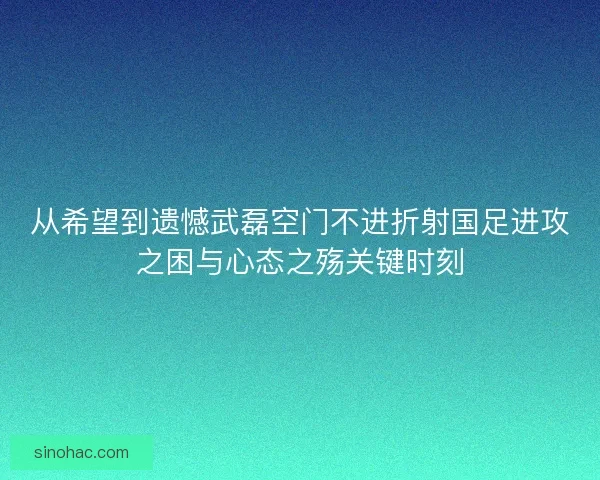 从希望到遗憾武磊空门不进折射国足进攻之困与心态之殇关键时刻