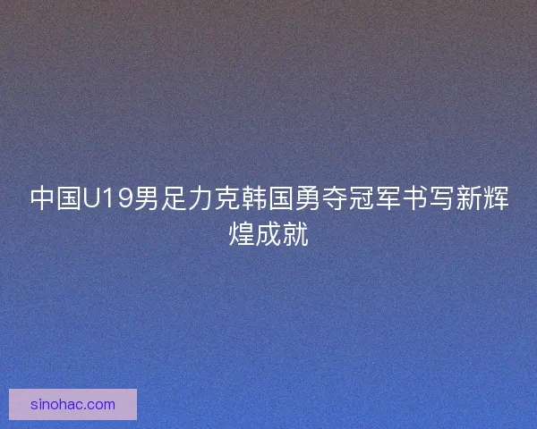 中国U19男足力克韩国勇夺冠军书写新辉煌成就